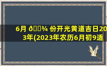 6月 🌾 份开光黄道吉日2023年(2023年农历6月初9适合乔迁吗)